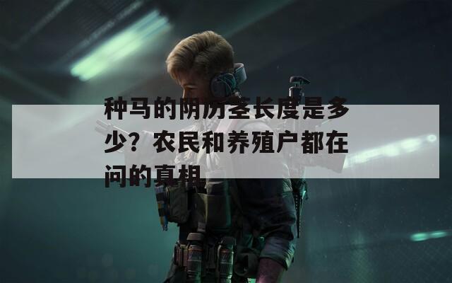 种马的阴历茎长度是多少？农民和养殖户都在问的真相