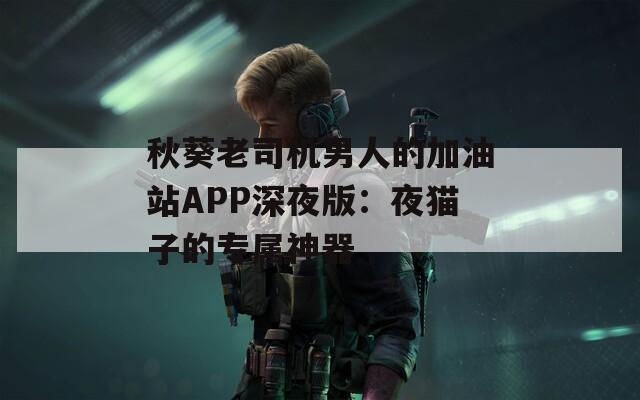 秋葵老司机男人的加油站APP深夜版：夜猫子的专属神器