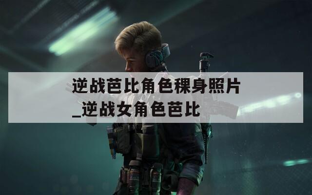 逆战芭比角色稞身照片_逆战女角色芭比