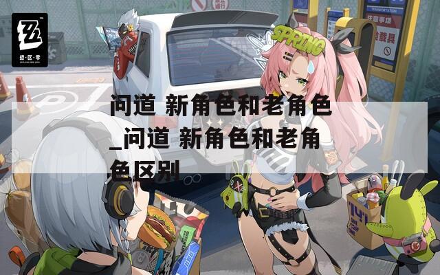 问道 新角色和老角色_问道 新角色和老角色区别