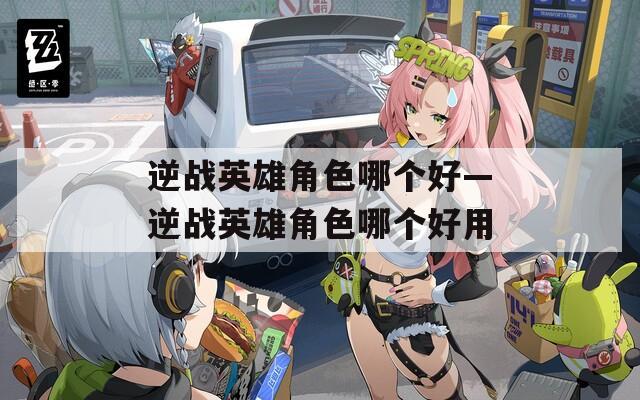 逆战英雄角色哪个好—逆战英雄角色哪个好用
