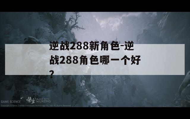 逆战288新角色-逆战288角色哪一个好？