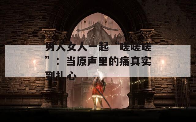 男人女人一起“嗟嗟嗟”：当原声里的痛真实到扎心