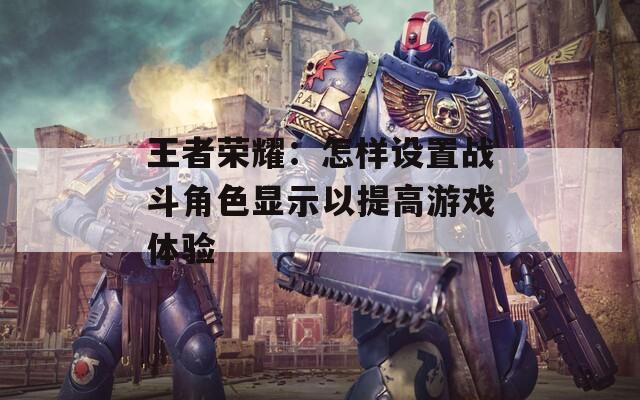 王者荣耀：怎样设置战斗角色显示以提高游戏体验