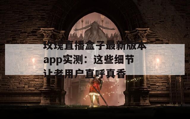 玫瑰直播盒子最新版本app实测：这些细节让老用户直呼真香
