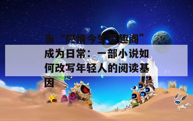 当“燃情今生笔趣阁”成为日常：一部小说如何改写年轻人的阅读基因