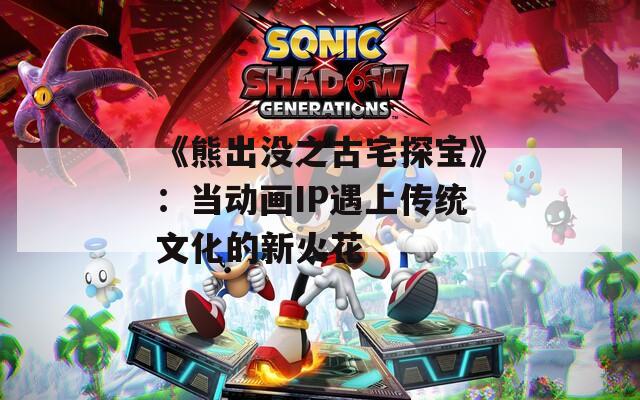 《熊出没之古宅探宝》：当动画IP遇上传统文化的新火花
