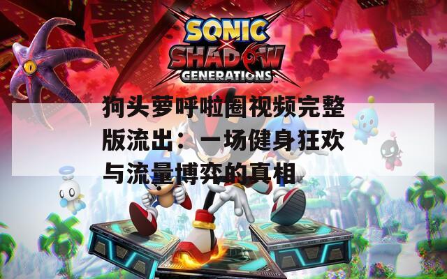 狗头萝呼啦圈视频完整版流出：一场健身狂欢与流量博弈的真相