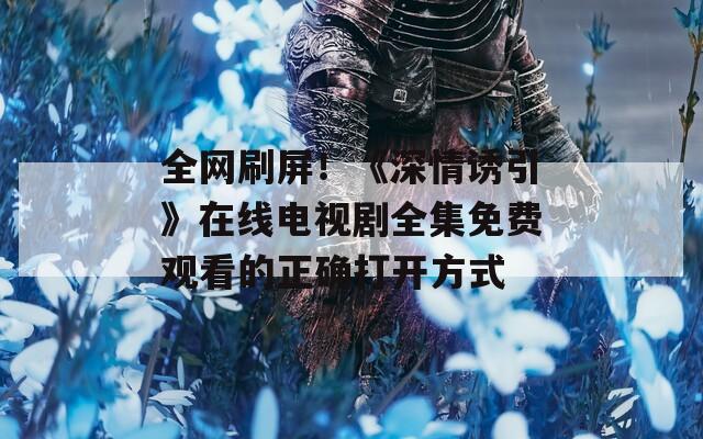 全网刷屏！《深情诱引》在线电视剧全集免费观看的正确打开方式