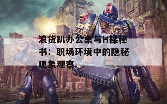 浪货趴办公桌与H揉秘书：职场环境中的隐秘现象观察
