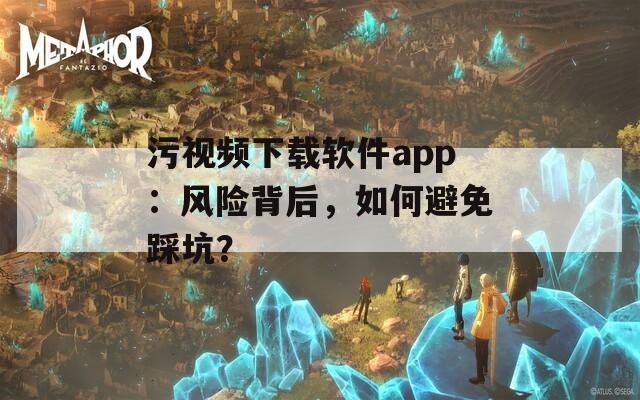 污视频下载软件app：风险背后，如何避免踩坑？