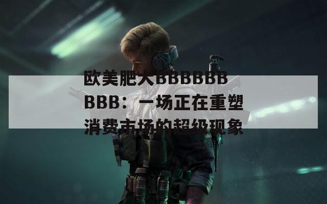 欧美肥大BBBBBBBBB：一场正在重塑消费市场的超级现象