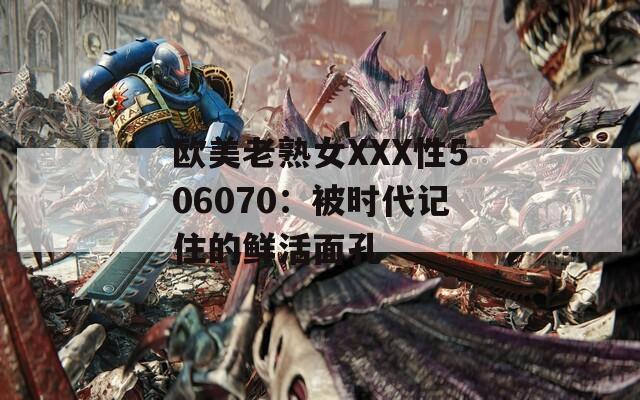 欧美老熟女XXX性506070：被时代记住的鲜活面孔