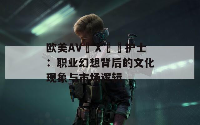欧美AV╳Ⅹ╳╳护士：职业幻想背后的文化现象与市场逻辑