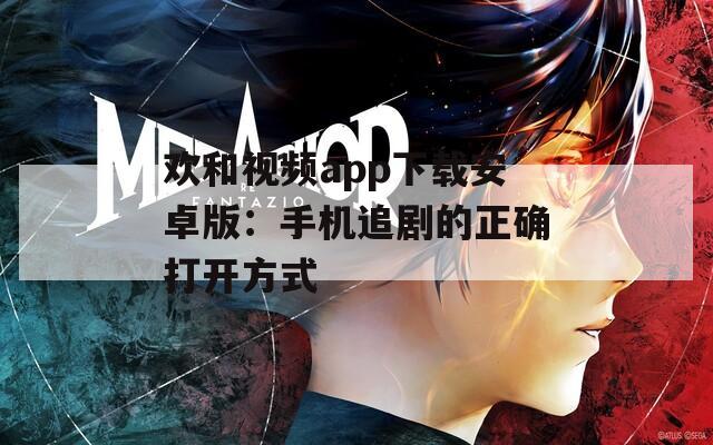 欢和视频app下载安卓版：手机追剧的正确打开方式