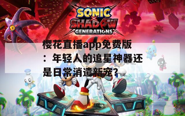 樱花直播app免费版：年轻人的追星神器还是日常消遣新宠？