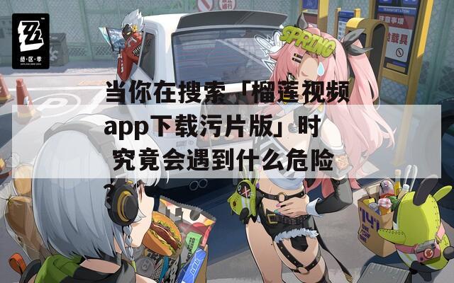 当你在搜索「榴莲视频app下载污片版」时 究竟会遇到什么危险？