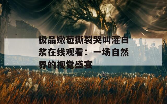 极品嫩苞撕裂哭叫灌白浆在线观看：一场自然界的视觉盛宴