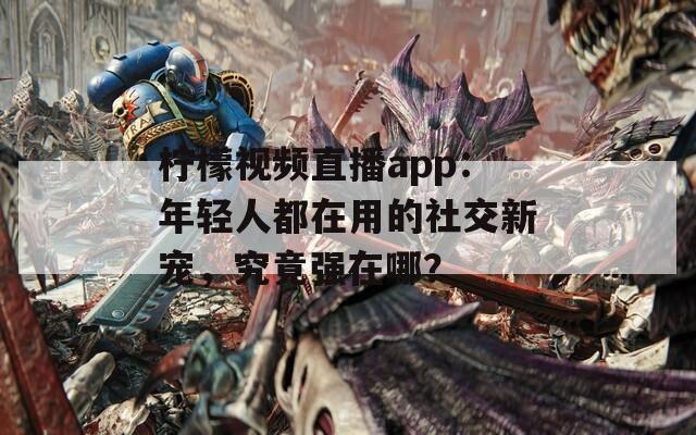 柠檬视频直播app：年轻人都在用的社交新宠，究竟强在哪？