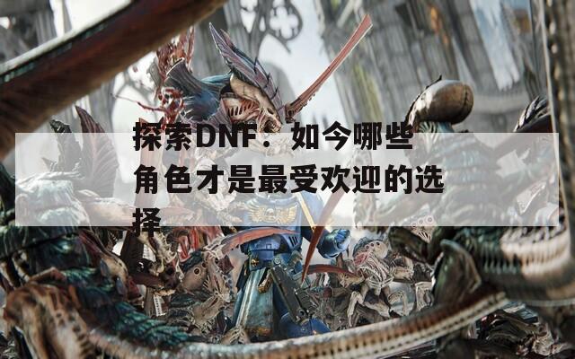 探索DNF：如今哪些角色才是最受欢迎的选择