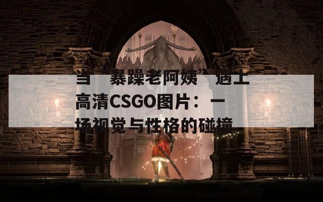 当“暴躁老阿姨”遇上高清CSGO图片：一场视觉与性格的碰撞