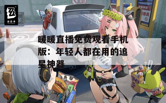 暖暖直播免费观看手机版：年轻人都在用的追星神器