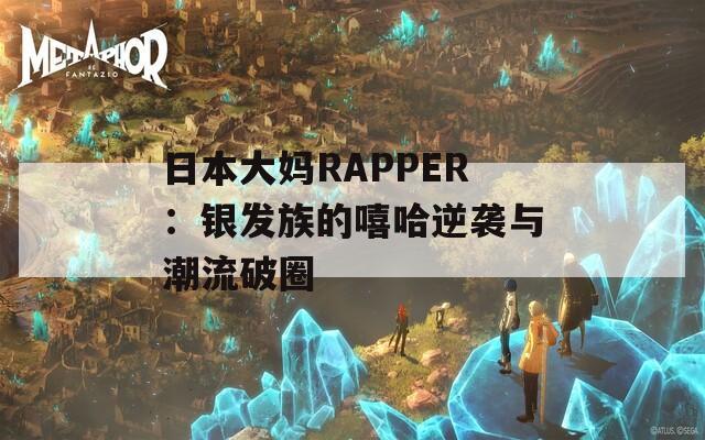 日本大妈RAPPER：银发族的嘻哈逆袭与潮流破圈