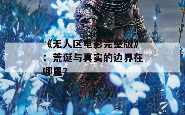 《无人区电影完整版》：荒诞与真实的边界在哪里？