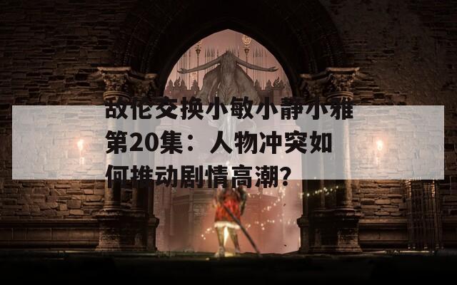 敌伦交换小敏小静小雅第20集：人物冲突如何推动剧情高潮？