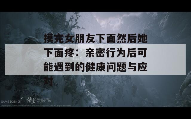摸完女朋友下面然后她下面疼：亲密行为后可能遇到的健康问题与应对