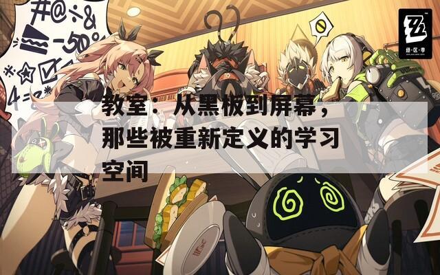 教室：从黑板到屏幕，那些被重新定义的学习空间