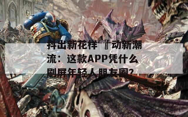 抖出新花样 抈动新潮流：这款APP凭什么刷屏年轻人朋友圈？