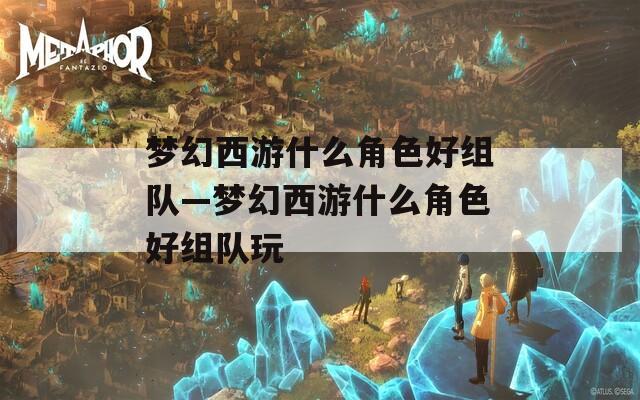 梦幻西游什么角色好组队—梦幻西游什么角色好组队玩