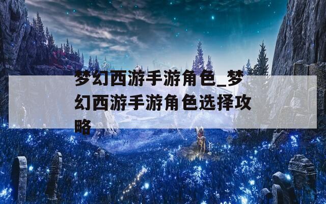 梦幻西游手游角色_梦幻西游手游角色选择攻略