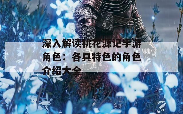 深入解读桃花源记手游角色：各具特色的角色介绍大全