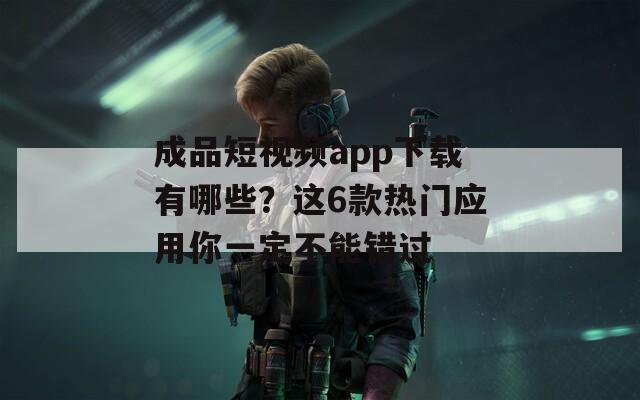 成品短视频app下载有哪些？这6款热门应用你一定不能错过