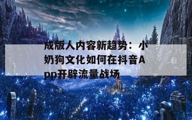 成版人内容新趋势：小奶狗文化如何在抖音App开辟流量战场
