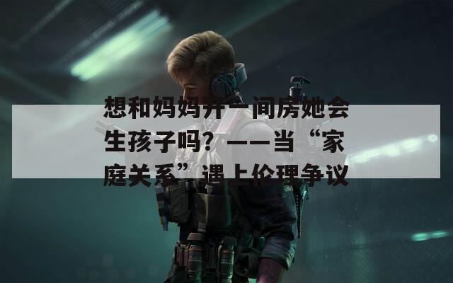 想和妈妈开一间房她会生孩子吗？——当“家庭关系”遇上伦理争议