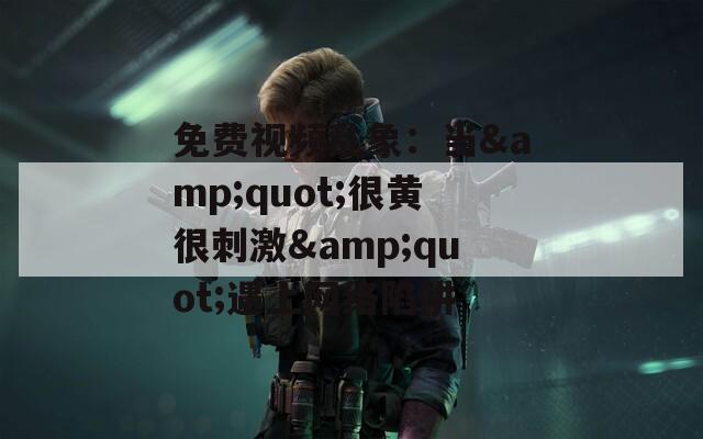 免费视频乱象：当&quot;很黄很刺激&quot;遇上网络陷阱