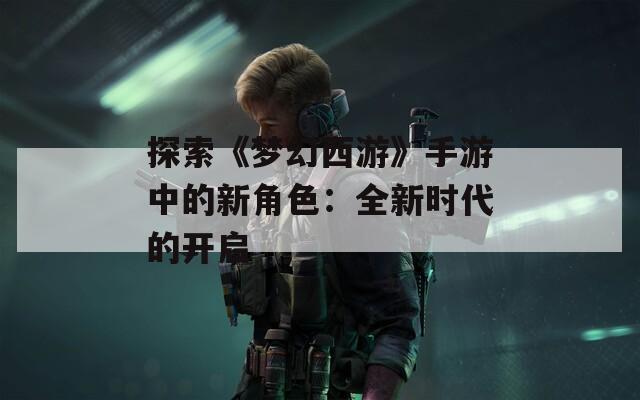 探索《梦幻西游》手游中的新角色：全新时代的开启