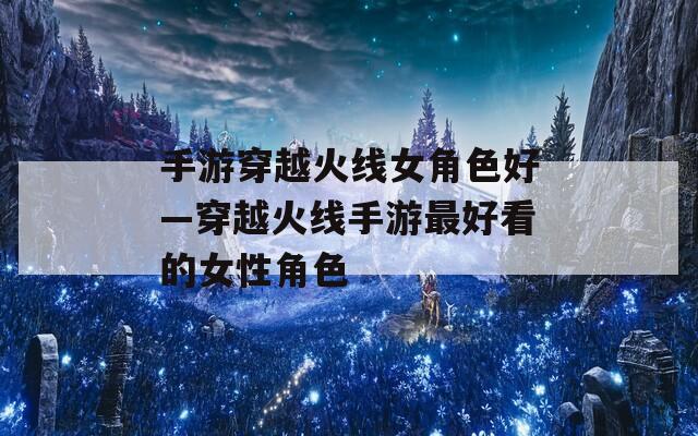 手游穿越火线女角色好—穿越火线手游最好看的女性角色