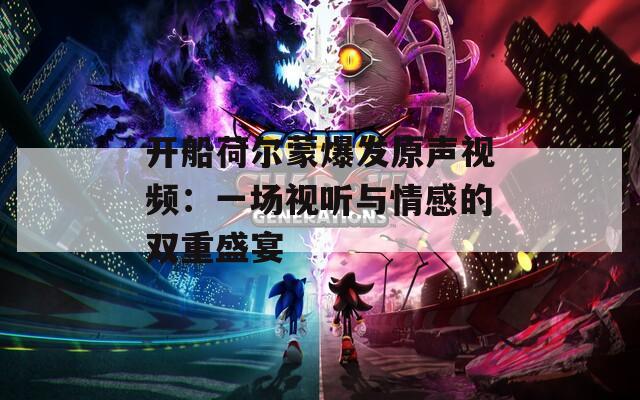 开船荷尔蒙爆发原声视频：一场视听与情感的双重盛宴