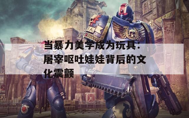 当暴力美学成为玩具：屠宰呕吐娃娃背后的文化震颤