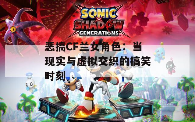 恶搞CF兰女角色：当现实与虚拟交织的搞笑时刻
