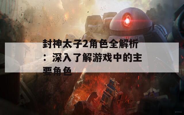 封神太子2角色全解析：深入了解游戏中的主要角色