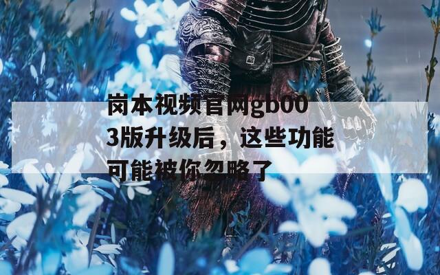 岗本视频官网gb003版升级后，这些功能可能被你忽略了