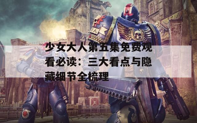 少女大人第五集免费观看必读：三大看点与隐藏细节全梳理