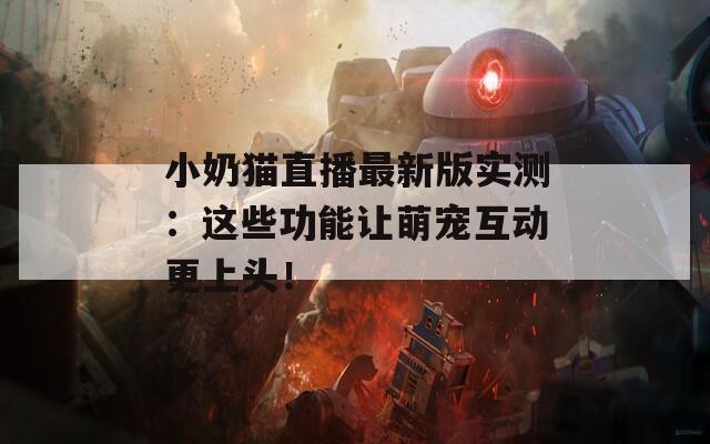 小奶猫直播最新版实测：这些功能让萌宠互动更上头！