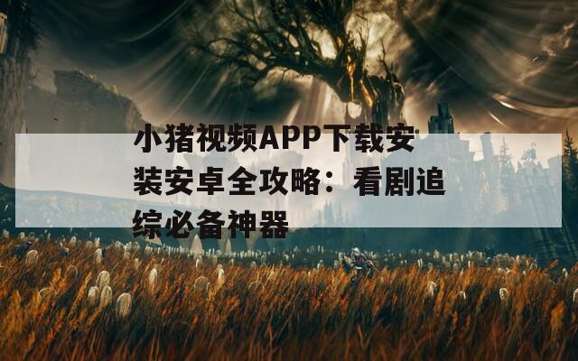 小猪视频APP下载安装安卓全攻略：看剧追综必备神器