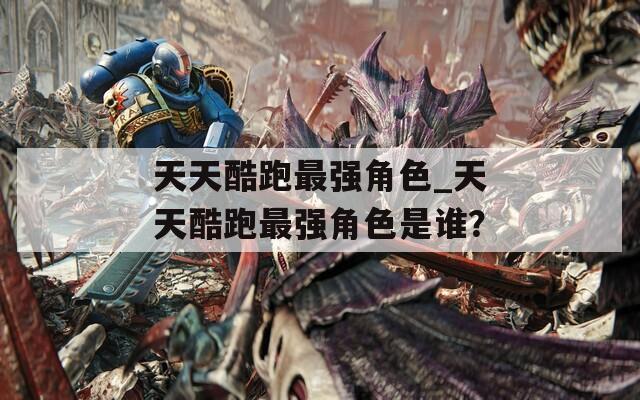 天天酷跑最强角色_天天酷跑最强角色是谁？